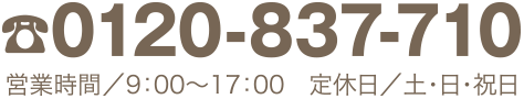 TEL0120-837-710　営業時間／9：00〜17：00　定休日／土・日・祝日